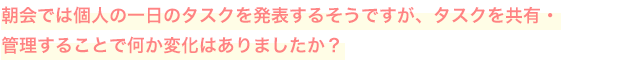朝会では個人の一日のタスクを発表するそうですが、タスクを共有・管理することで何か変化はありましたか？