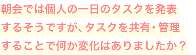 朝会では個人の一日のタスクを発表するそうですが、タスクを共有・管理することで何か変化はありましたか？