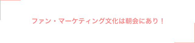 ファン・マーケティング文化は朝会にあり！