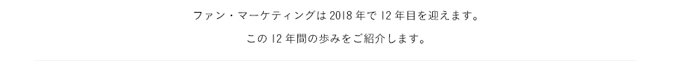 ファン・マーケティングは2018年で12年目を迎えます。この12年間の歩みをご紹介します。