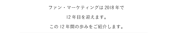 ファン・マーケティングは2018年で12年目を迎えます。この12年間の歩みをご紹介します。