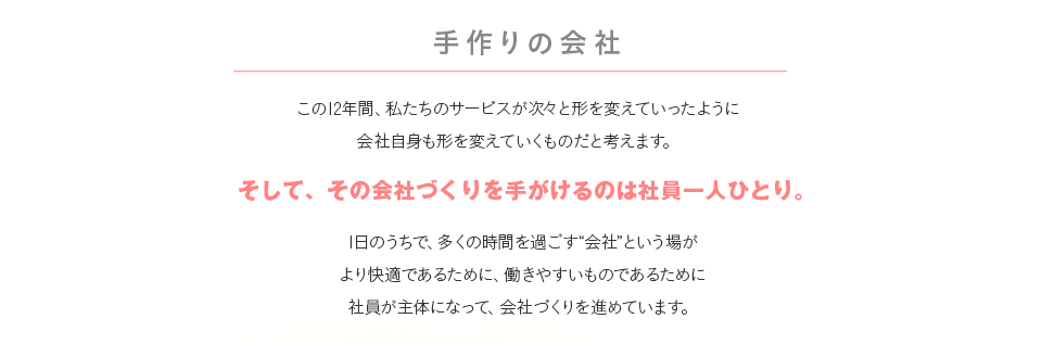 手作りの会社 この12年間、私たちのサービスが次々と形を変えていったように会社自身も形を変えていくものだと考えます。この12年間、私たちのサービスが次々と形を変えていったように会社自身も形を変えていくものだと考えます。1日のうちで、多くの時間を過ごす“会社”という場がより快適であるために、働きやすいものであるために社員が主体になって、会社づくりを進めています。
