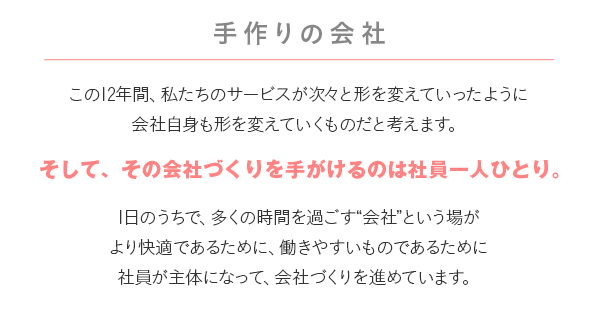 手作りの会社 この12年間、私たちのサービスが次々と形を変えていったように会社自身も形を変えていくものだと考えます。この12年間、私たちのサービスが次々と形を変えていったように会社自身も形を変えていくものだと考えます。1日のうちで、多くの時間を過ごす“会社”という場がより快適であるために、働きやすいものであるために社員が主体になって、会社づくりを進めています。
