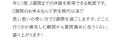 毎月、全員参加の飲み会を開いています。仕事仕事でなかなかゆっくり話せない交流の場になってます。感じは毎月交代制！結構グルメが多いので、みんなを喜ばせるお店を見つけると、ちょっとしたヒーローになれます（笑