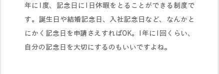 年に1度、記念日に1日休暇をとることができる制度です。誕生日や結婚記念日、入社記念日など、なんかとにかく記念日を申請さえすればOK。1年に1回くらい、自分の記念日を大切にするのもいいですよね。