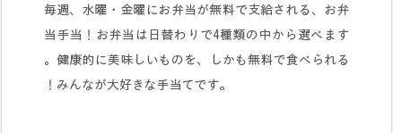 毎週、水曜・金曜にお弁当が無料で支給される、お弁当手当！お弁当は日替わりで4種類の中から選べます。健康的に美味しいものを、しかも無料で食べられる！みんなが大好きな手当てです。