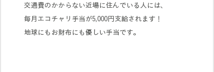 交通費のかからない近場に住んでいる人には、毎月エコチャリ手当が5,000円支給されます！地球にもお財布にも優しい手当です。