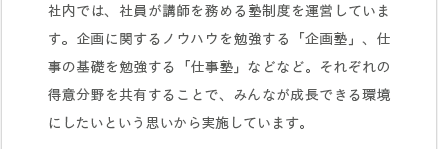 社内では、社員が講師を務める塾制度を運営しています。企画に関するノウハウを勉強する「企画塾」、仕事の基礎を勉強する「仕事塾」などなど。それぞれの得意分野を共有することで、みんなが成長できる環境にしたいという思いから実施しています。