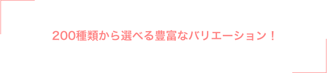 200種類から選べる豊富なバリエーション！