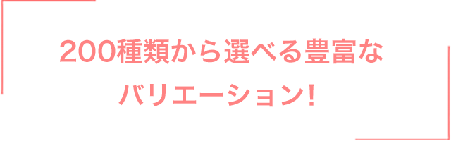 200種類から選べる豊富なバリエーション！
