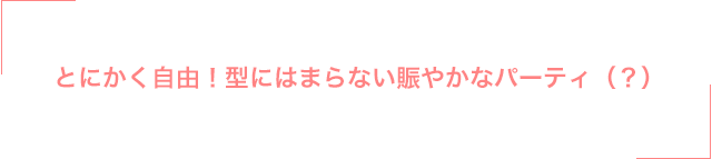 とにかく自由！型にはまらない賑やかなパーティ（？）