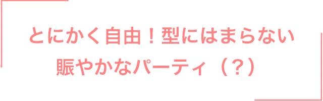 とにかく自由！型にはまらない賑やかなパーティ（？）