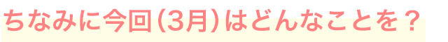 ちなみに今回（3月）はどんなことを？