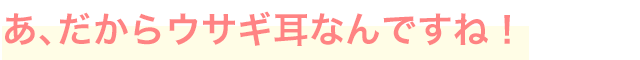 あ、だからウサギ耳なんですね！