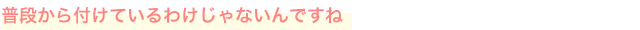 普段から付けているわけじゃないんですね