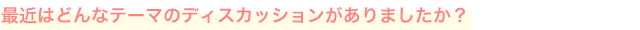 最近はどんなテーマのディスカッションがありましたか？