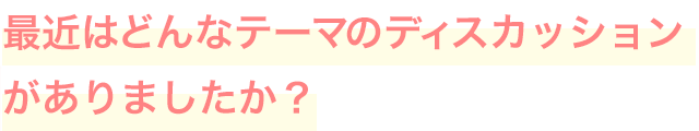 最近はどんなテーマのディスカッションがありましたか？