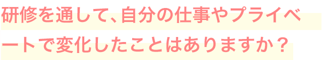 研修を通して、自分の仕事やプライベートで変化したことはありますか？