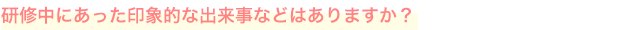 研修中にあった印象的な出来事などはありますか？