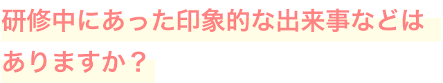 研修中にあった印象的な出来事などはありますか？