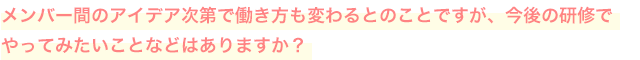 メンバー間のアイデア次第で働き方も変わるとのことですが、今後の研修でやってみたいことなどはありますか？