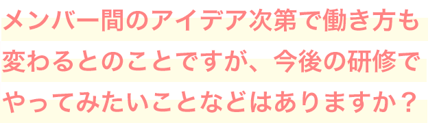 メンバー間のアイデア次第で働き方も変わるとのことですが、今後の研修でやってみたいことなどはありますか？