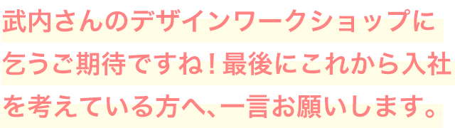 武内さんのデザインワークショップに乞うご期待ですね！最後にこれから入社を考えている方へ、一言お願いします。