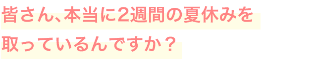 皆さん、本当に2週間の夏休みを取っているんですか？