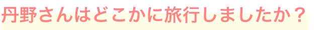 丹野さんはどこかに旅行しましたか？