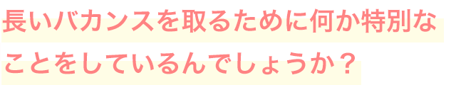 長いバカンスを取るために何か特別なことをしているんでしょうか？