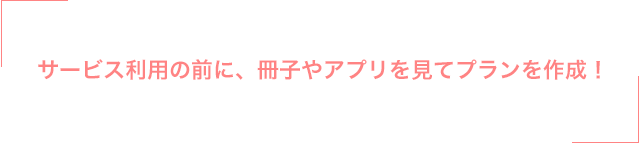 サービス利用の前に、冊子やアプリを見てプランを作成！