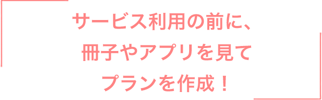 サービス利用の前に、冊子やアプリを見てプランを作成！