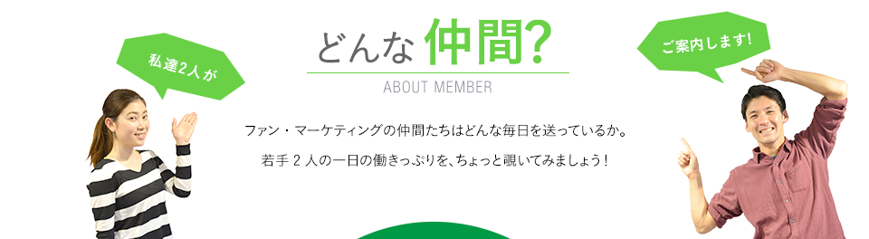 どんな仲間？　ABOUT MEMBER　　ファン・マーケティングの仲間たちはどんな毎日を送っているか。若手2人の一日の働きっぷりを、ちょっと覗いてみましょう！