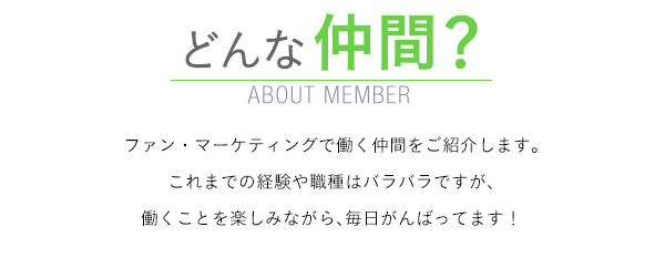 どんな仲間？　ABOUT MEMBER　　ファン・マーケティングの仲間たちはどんな毎日を送っているか。若手2人の一日の働きっぷりを、ちょっと覗いてみましょう！