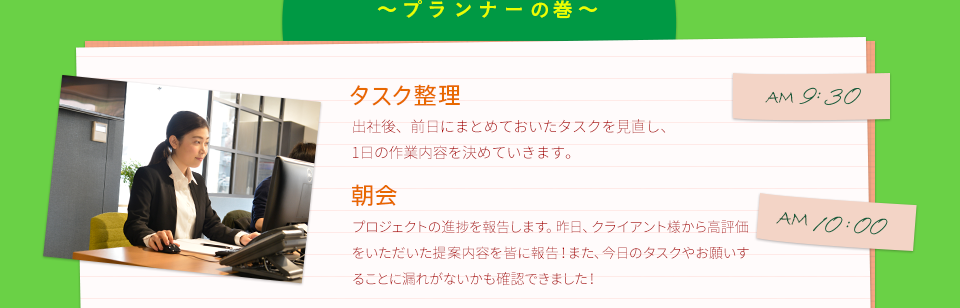 AM9:30　タスク整理　出社後、前日にまとめておいたタスクを見直し、1日の作業内容を決めていきます。　　AM10:00　朝会　プロジェクトの進捗を報告します。昨日、クライアント様から高評価をいただいた提案内容を皆に報告！また、今日のタスクやお願いすることに漏れがないかも確認できました！