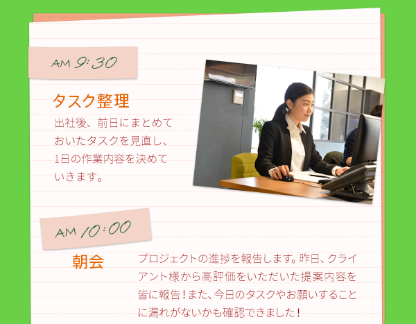 AM9:30　タスク整理　出社後、前日にまとめておいたタスクを見直し、1日の作業内容を決めていきます。　　AM10:00　朝会　プロジェクトの進捗を報告します。昨日、クライアント様から高評価をいただいた提案内容を皆に報告！また、今日のタスクやお願いすることに漏れがないかも確認できました！