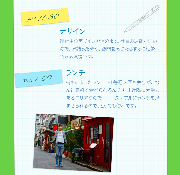 AM11:30　デザイン　　制作中のデザインを進めます。スタッフの距離が近いので、息詰った時や、疑問を感じたらすぐに相談できる環境です。　PM1:00　ランチ　　待ちにまったランチ～！毎週2回お弁当が、なんと無料で食べられるんです!! 近隣に大学もあるエリアなので、リーズナブルにランチを済ませられるので、とっても便利です。