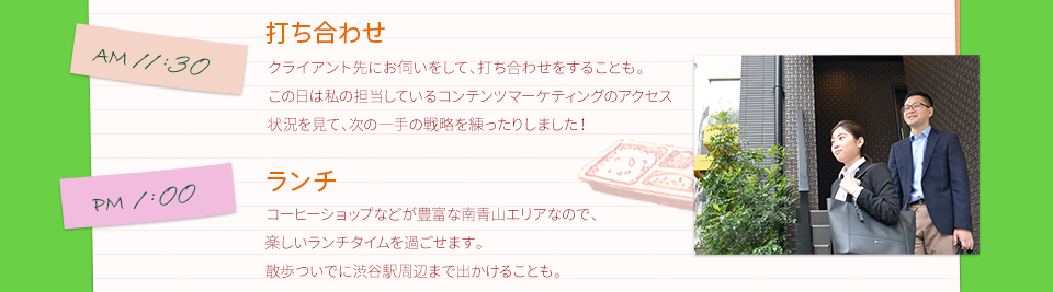 AM11:30　打ち合わせ　クライアント先にお伺いをして、打ち合わせをすることも。この日は私の担当しているコンテンツマーケティングのアクセス状況を見て、次の一手の戦略を練ったりしました！　　PM1:00　ランチ　コーヒーショップなどが豊富な南青山エリアなので、楽しいランチタイムを過ごせます。散歩ついでに渋谷駅周辺まで出かけることも。