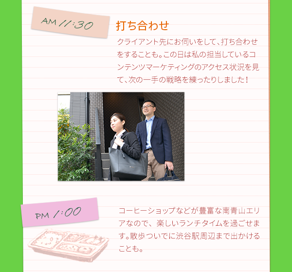 AM11:30　打ち合わせ　クライアント先にお伺いをして、打ち合わせをすることも。この日は私の担当しているコンテンツマーケティングのアクセス状況を見て、次の一手の戦略を練ったりしました！　　PM1:00　ランチ　コーヒーショップなどが豊富な南青山エリアなので、楽しいランチタイムを過ごせます。散歩ついでに渋谷駅周辺まで出かけることも。