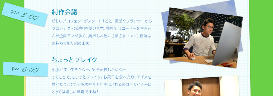 PM5:00　制作会議　　新しいプロジェクトがスタートすると、営業やプランナーからプロジェクトの説明を受けます。弊社ではユーザーを巻き込んだ企画モノが多く、業界も本当にさまざま！いつも新鮮な気持ちで取り組めます。　PM6:00　ちょっとブレイク　　小腹がすいてきたなー、気分転換したいなーってことで、ちょっとブレイク。お菓子を食べたり、アイスを食べたりして気分転換を割と自由にとれるのはデザイナーにとっては嬉しい環境ですね！