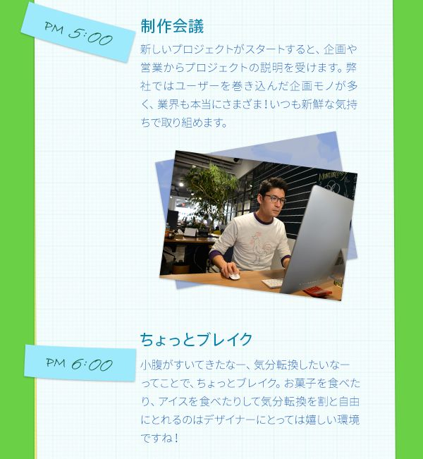 PM5:00　制作会議　　新しいプロジェクトがスタートすると、営業やプランナーからプロジェクトの説明を受けます。弊社ではユーザーを巻き込んだ企画モノが多く、業界も本当にさまざま！いつも新鮮な気持ちで取り組めます。　PM6:00　ちょっとブレイク　　小腹がすいてきたなー、気分転換したいなーってことで、ちょっとブレイク。お菓子を食べたり、アイスを食べたりして気分転換を割と自由にとれるのはデザイナーにとっては嬉しい環境ですね！