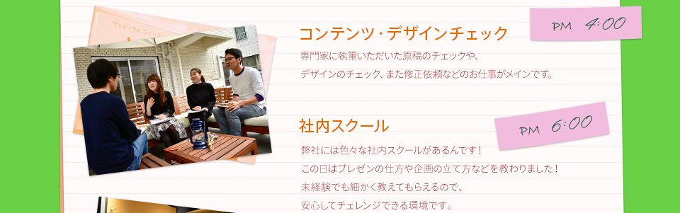 PM4:00　コンテンツ・デザインチェック　専門家に執筆いただいた原稿のチェックや、デザインのチェック、また修正依頼などのお仕事がメインです。　　PM6:00　社内スクール　弊社には色々な社内スクールがあるんです！この日はプレゼンの仕方や企画の立て方などを教わりました！未経験でも細かく教えてもらえるので、安心してチェレンジできる環境です。