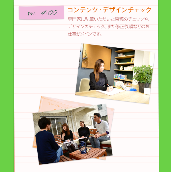 PM4:00　コンテンツ・デザインチェック　専門家に執筆いただいた原稿のチェックや、デザインのチェック、また修正依頼などのお仕事がメインです。　　PM6:00　社内スクール　弊社には色々な社内スクールがあるんです！この日はプレゼンの仕方や企画の立て方などを教わりました！未経験でも細かく教えてもらえるので、安心してチェレンジできる環境です。