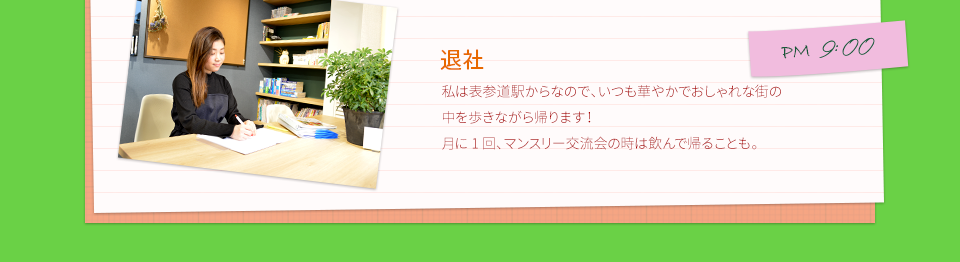PM9:00　退社　私は表参道駅からなので、いつも華やかでおしゃれな街の中を歩きながら帰ります！月に1回、マンスリー交流会の時は飲んで帰ることも。