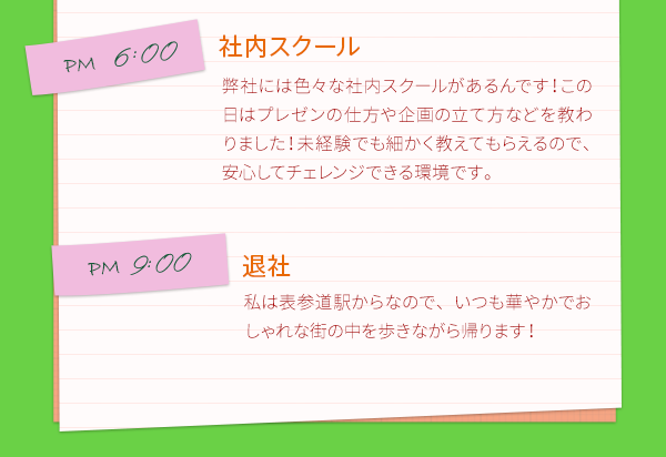 PM9:00　退社　私は表参道駅からなので、いつも華やかでおしゃれな街の中を歩きながら帰ります！月に1回、マンスリー交流会の時は飲んで帰ることも。