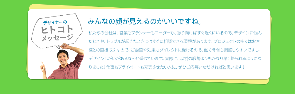 ［デザイナーのヒトコトメッセージ］　みんなの顔が見えるのがいいですね。　私たちの会社は、営業もプランナーもコーダーも、振り向けばすぐ近くにいるので、デザインに悩んだときや、トラブルが起きたときにはすぐに相談できる環境があります。プロジェクトの多くはお客様との直接取引なので、ご要望や効果もダイレクトに聞けるので、働く時間も調整しやすいですし、デザインしがいがあるな…と感じています。実際に、以前の職場よりもかなり早く帰られるようになりました！仕事もプライベートも充実させたい人に、ぜひご応募いただければと思います！