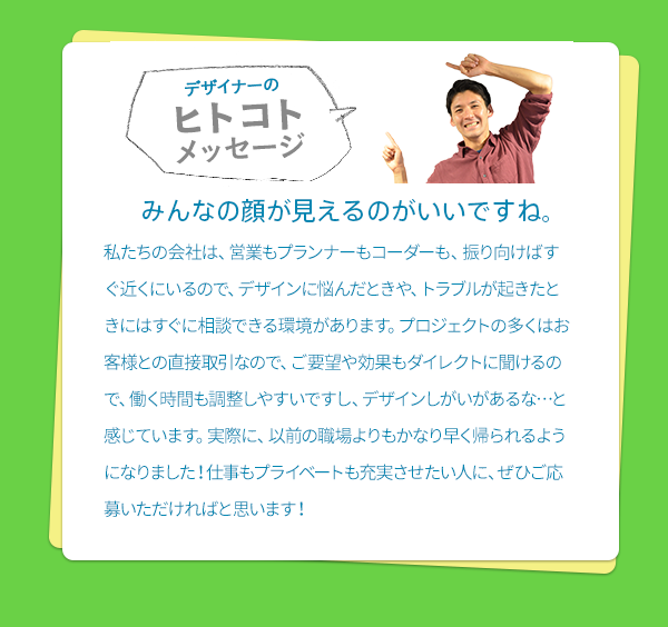 ［デザイナーのヒトコトメッセージ］　みんなの顔が見えるのがいいですね。　私たちの会社は、営業もプランナーもコーダーも、振り向けばすぐ近くにいるので、デザインに悩んだときや、トラブルが起きたときにはすぐに相談できる環境があります。プロジェクトの多くはお客様との直接取引なので、ご要望や効果もダイレクトに聞けるので、働く時間も調整しやすいですし、デザインしがいがあるな…と感じています。実際に、以前の職場よりもかなり早く帰られるようになりました！仕事もプライベートも充実させたい人に、ぜひご応募いただければと思います！