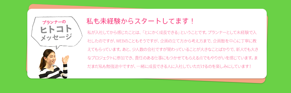 ［プランナーのヒトコトメッセージ］　私も未経験からスタートしてます！　私が入社してから感じたことは、「とにかく成長できる」ということです。プランナーとして未経験で入社したのですが、WEBのこともそうですが、企画の立て方から考え方まで、企画塾を中心に丁寧に教えてもらっています。あと、少人数の会社ですが関わっていることが大きなことばかりで、新人でも大きなプロジェクトに参加でき、責任のある仕事にもつかせてもらえる点でもやりがいを感じています。まだまだ私も勉強途中ですが、一緒に成長できる人に入社していただけるのを楽しみにしています！
