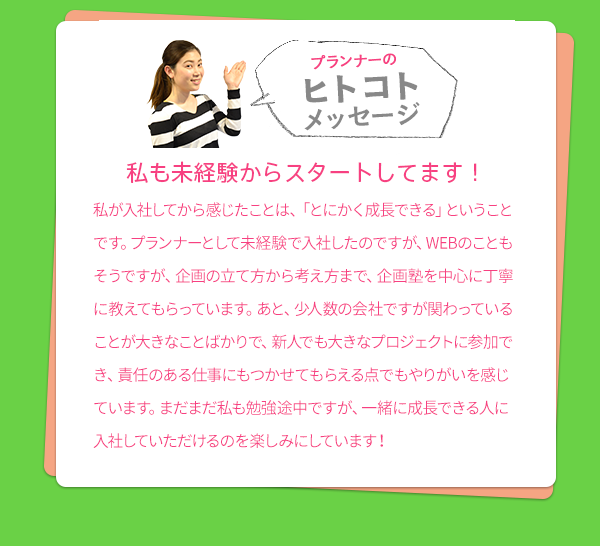 ［プランナーのヒトコトメッセージ］　私も未経験からスタートしてます！　私が入社してから感じたことは、「とにかく成長できる」ということです。プランナーとして未経験で入社したのですが、WEBのこともそうですが、企画の立て方から考え方まで、企画塾を中心に丁寧に教えてもらっています。あと、少人数の会社ですが関わっていることが大きなことばかりで、新人でも大きなプロジェクトに参加でき、責任のある仕事にもつかせてもらえる点でもやりがいを感じています。まだまだ私も勉強途中ですが、一緒に成長できる人に入社していただけるのを楽しみにしています！