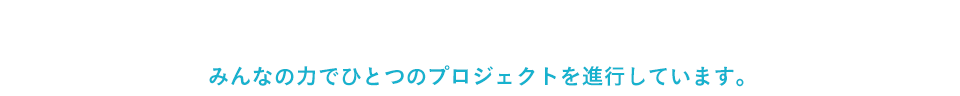 みんなの力でひとつのプロジェクトを進行しています。